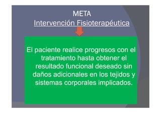 META
  Intervención Fisioterapéutica


El paciente realice progresos con el
     tratamiento hasta obtener el
   resultado funcional deseado sin
  daños adicionales en los tejidos y
   sistemas corporales implicados.
 