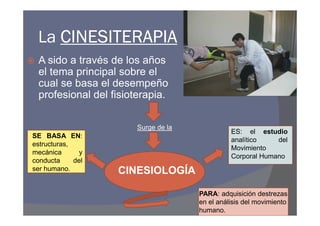 La CINESITERAPIA
 A sido a través de los años
 el tema principal sobre el
 cual se basa el desempeño
 profesional del fisioterapia.

                       Surge de la
                                               ES: el estudio
SE BASA EN:
                                               analítico    del
estructuras,
                                               Movimiento
mecánica       y
                                               Corporal Humano
conducta     del
ser humano.        CINESIOLOGÍA

                                     PARA: adquisición destrezas
                                     en el análisis del movimiento
                                     humano.
 