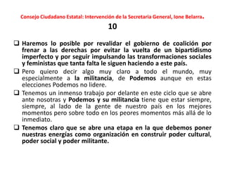 Consejo Ciudadano Estatal: Intervención de la Secretaria General, Ione Belarra.
10
 Haremos lo posible por revalidar el gobierno de coalición por
frenar a las derechas por evitar la vuelta de un bipartidismo
imperfecto y por seguir impulsando las transformaciones sociales
y feministas que tanta falta le siguen haciendo a este país.
 Pero quiero decir algo muy claro a todo el mundo, muy
especialmente a la militancia, de Podemos aunque en estas
elecciones Podemos no lidere.
 Tenemos un inmenso trabajo por delante en este ciclo que se abre
ante nosotras y Podemos y su militancia tiene que estar siempre,
siempre, al lado de la gente de nuestro país en los mejores
momentos pero sobre todo en los peores momentos más allá de lo
inmediato.
 Tenemos claro que se abre una etapa en la que debemos poner
nuestras energías como organización en construir poder cultural,
poder social y poder militante.
 