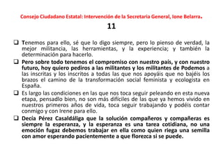Consejo Ciudadano Estatal: Intervención de la Secretaria General, Ione Belarra.
11
 Tenemos para ello, sé que lo digo siempre, pero lo pienso de verdad, la
mejor militancia, las herramientas, y la experiencia; y también la
determinación para hacerlo.
 Pero sobre todo tenemos el compromiso con nuestro país, y con nuestro
futuro, hoy quiero pediros a las militantes y los militantes de Podemos a
las inscritas y los inscritos a todas las que nos apoyáis que no bajéis los
brazos el camino de la transformación social feminista y ecologista en
España.
 Es largo las condiciones en las que nos toca seguir peleando en esta nueva
etapa, pensadlo bien, no son más difíciles de las que ya hemos vivido en
nuestros primeros años de vida, toca seguir trabajando y podéis contar
conmigo y con Irene para ello.
 Decía Pérez Casaldáliga que la solución compañeros y compañeras es
siempre la esperanza, y la esperanza es una tarea cotidiana, no una
emoción fugaz debemos trabajar en ella como quien riega una semilla
con amor esperando pacientemente a que florezca si se puede.
 