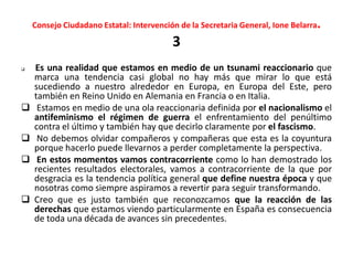 Consejo Ciudadano Estatal: Intervención de la Secretaria General, Ione Belarra.
3
 Es una realidad que estamos en medio de un tsunami reaccionario que
marca una tendencia casi global no hay más que mirar lo que está
sucediendo a nuestro alrededor en Europa, en Europa del Este, pero
también en Reino Unido en Alemania en Francia o en Italia.
 Estamos en medio de una ola reaccionaria definida por el nacionalismo el
antifeminismo el régimen de guerra el enfrentamiento del penúltimo
contra el último y también hay que decirlo claramente por el fascismo.
 No debemos olvidar compañeros y compañeras que esta es la coyuntura
porque hacerlo puede llevarnos a perder completamente la perspectiva.
 En estos momentos vamos contracorriente como lo han demostrado los
recientes resultados electorales, vamos a contracorriente de la que por
desgracia es la tendencia política general que define nuestra época y que
nosotras como siempre aspiramos a revertir para seguir transformando.
 Creo que es justo también que reconozcamos que la reacción de las
derechas que estamos viendo particularmente en España es consecuencia
de toda una década de avances sin precedentes.
 