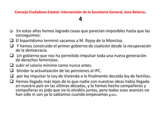 Consejo Ciudadano Estatal: Intervención de la Secretaria General, Ione Belarra.
4
 En estos años hemos logrado cosas que parecían imposibles hasta que las
conseguimos:
 El bipartidismo terminó sacamos a M. Rajoy de la Moncloa.
 Y hemos construido el primer gobierno de coalición desde la recuperación
de la democracia.
 Un gobierno que nos ha permitido impulsar toda una nueva generación
de derechos feministas.
 subir el salario mínimo como nunca antes.
 blindar la actualización de las pensiones al IPC.
 por ley impulsar la Ley de Vivienda o la finalmente decaída ley de familias.
 Hemos llegado más lejos de lo que nadie con nuestras ideas había llegado
en nuestro país en las últimas décadas, y lo hemos hecho compañeros y
compañeras os pido que no lo olvidéis juntas, pero todos esos avances no
han sido ni son ya lo sabíamos cuando empezamos gratis.
 