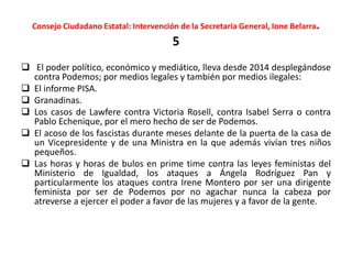 Consejo Ciudadano Estatal: Intervención de la Secretaria General, Ione Belarra.
5
 El poder político, económico y mediático, lleva desde 2014 desplegándose
contra Podemos; por medios legales y también por medios ilegales:
 El informe PISA.
 Granadinas.
 Los casos de Lawfere contra Victoria Rosell, contra Isabel Serra o contra
Pablo Echenique, por el mero hecho de ser de Podemos.
 El acoso de los fascistas durante meses delante de la puerta de la casa de
un Vicepresidente y de una Ministra en la que además vivían tres niños
pequeños.
 Las horas y horas de bulos en prime time contra las leyes feministas del
Ministerio de Igualdad, los ataques a Ángela Rodríguez Pan y
particularmente los ataques contra Irene Montero por ser una dirigente
feminista por ser de Podemos por no agachar nunca la cabeza por
atreverse a ejercer el poder a favor de las mujeres y a favor de la gente.
 