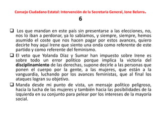 Consejo Ciudadano Estatal: Intervención de la Secretaria General, Ione Belarra.
6
 Los que mandan en este país sin presentarse a las elecciones, no,
nos lo iban a perdonar, ya lo sabíamos, y siempre, siempre, hemos
asumido el coste que nos hacen pagar por estos avances, quiero
decirte hoy aquí Irene que siento una onda como referente de este
partido y como referente del feminismo.
 El veto que Yolanda Díaz y Sumar han impuesto sobre Irene es
sobre todo un error político porque implica la victoria del
disciplinamiento de las derechas, supone decirle a las personas que
ponen el cuerpo por la gente, a las mujeres, que están a la
vanguardia, luchando por los avances feministas, que al final los
ataques logran su objetivo.
 Manda desde mi punto de vista, un mensaje político peligroso,
hacia la lucha de las mujeres y también hacia las posibilidades de la
izquierda en su conjunto para pelear por los intereses de la mayoría
social.
 
