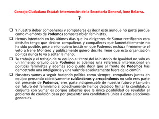 Consejo Ciudadano Estatal: Intervención de la Secretaria General, Ione Belarra.
7
 Y nuestro deber compañeros y compañeras es decir esto aunque no guste porque
como miembros de Podemos somos también feministas.
 Hemos intentado en los últimos días que los dirigentes de Sumar rectificaran esta
decisión tengo que deciros compañeros y compañeras que lamentablemente no
ha sido posible, pese a ello, quiero insistir en que Podemos rechaza firmemente el
veto a Irene Montero y públicamente quiero decirte Irene que esta organización
política nunca te va a soltar la mano.
 Tu trabajo y el trabajo de tu equipo al frente del Ministerio de Igualdad no sólo es
un inmenso orgullo para Podemos es además una referencia internacional en
políticas feministas y además sólo puedo decir que al frente de Podemos has
demostrado una inteligencia y una valentía absolutamente fuera de lo común.
 Nosotras vamos a seguir haciendo política como siempre, compañeras juntas en
equipo pensando colectivamente cuidándonos y arropándonos no solo eres parte
del presente de Podemos, eres parte indispensable de nuestro futuro y también
del futuro del feminismo si colectivamente hemos decidido firmar la candidatura
conjunta con Sumar es porque sabemos que la única posibilidad de revalidar el
gobierno de coalición pasa por presentar una candidatura única a estas elecciones
generales.
 