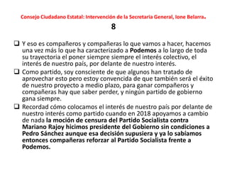 Consejo Ciudadano Estatal: Intervención de la Secretaria General, Ione Belarra.
8
 Y eso es compañeros y compañeras lo que vamos a hacer, hacemos
una vez más lo que ha caracterizado a Podemos a lo largo de toda
su trayectoria el poner siempre siempre el interés colectivo, el
interés de nuestro país, por delante de nuestro interés.
 Como partido, soy consciente de que algunos han tratado de
aprovechar esto pero estoy convencida de que también será el éxito
de nuestro proyecto a medio plazo, para ganar compañeros y
compañeras hay que saber perder, y ningún partido de gobierno
gana siempre.
 Recordad cómo colocamos el interés de nuestro país por delante de
nuestro interés como partido cuando en 2018 apoyamos a cambio
de nada la moción de censura del Partido Socialista contra
Mariano Rajoy hicimos presidente del Gobierno sin condiciones a
Pedro Sánchez aunque esa decisión supusiera y ya lo sabíamos
entonces compañeras reforzar al Partido Socialista frente a
Podemos.
 