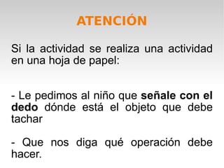 Si la actividad se realiza una actividad en una hoja de papel: - Le pedimos al niño que  señale con el dedo  dónde está el objeto que debe tachar  - Que nos diga qué operación debe hacer. ATENCIÓN 