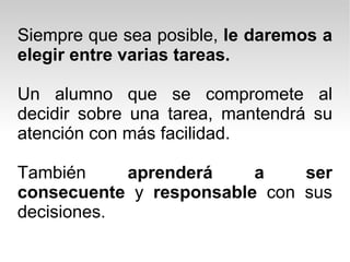 Siempre que sea posible,  le daremos a elegir entre varias tareas. Un alumno que se compromete al decidir sobre una tarea, mantendrá su atención con más facilidad. También  aprenderá a ser consecuente  y  responsable  con sus decisiones.  