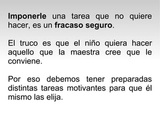 Imponerle  una tarea que no quiere hacer, es un  fracaso seguro . El truco es que el niño quiera hacer aquello que la maestra cree que le conviene. Por eso debemos tener preparadas distintas tareas motivantes para que él mismo las elija. 