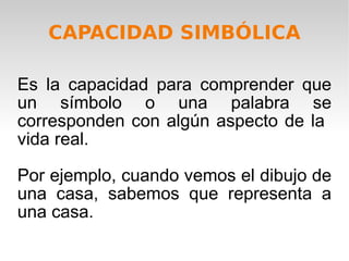 Es la capacidad para comprender que un símbolo o una palabra se corresponden con algún aspecto de la  vida real. Por ejemplo, cuando vemos el dibujo de una casa, sabemos que representa a una casa.  CAPACIDAD SIMBÓLICA 