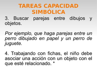 3. Buscar parejas entre dibujos y objetos.  Por ejemplo, que haga parejas entre un perro dibujado en papel y un perro de juguete. 4. Trabajando con fichas, el niño debe asociar una acción con un objeto con el que esté relacionado. * TAREAS CAPACIDAD SIMBÓLICA 
