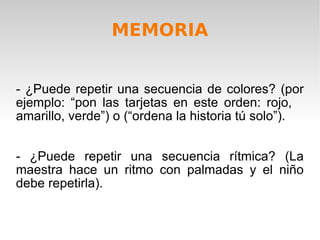 - ¿Puede repetir una secuencia de colores? (por ejemplo: “pon las tarjetas en este orden: rojo,  amarillo, verde”) o (“ordena la historia tú solo”). - ¿Puede repetir una secuencia rítmica? (La maestra hace un ritmo con palmadas y el niño debe repetirla). MEMORIA 