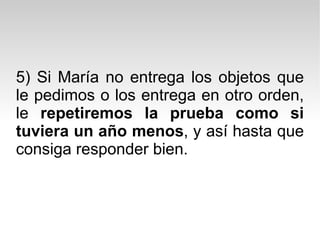 5) Si María no entrega los objetos que le pedimos o los entrega en otro orden, le  repetiremos la prueba como si tuviera un año menos , y así hasta que consiga responder bien.  