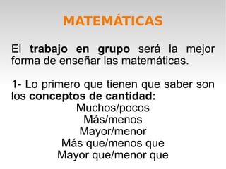 MATEMÁTICAS El  trabajo en grupo  será la mejor forma de enseñar las matemáticas. 1- Lo primero que tienen que saber son los  conceptos de cantidad: Muchos/pocos Más/menos Mayor/menor Más que/menos que Mayor que/menor que 