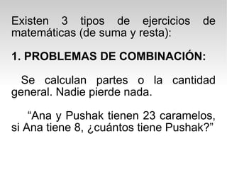 Existen 3 tipos de ejercicios de matemáticas (de suma y resta): 1. PROBLEMAS DE COMBINACIÓN: Se calculan partes o la cantidad general. Nadie pierde nada. “ Ana y Pushak tienen 23 caramelos, si Ana tiene 8, ¿cuántos tiene Pushak?” 
