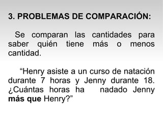 3. PROBLEMAS DE COMPARACIÓN: Se comparan las cantidades para saber quién tiene más o menos cantidad. “ Henry asiste a un curso de natación durante 7 horas y Jenny durante 18. ¿Cuántas horas ha  nadado Jenny  más que  Henry?” 