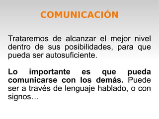COMUNICACIÓN Trataremos de alcanzar el mejor nivel dentro de sus posibilidades, para que pueda ser autosuficiente. Lo importante es que pueda comunicarse con los demás.  Puede ser a través de lenguaje hablado, o con signos… 