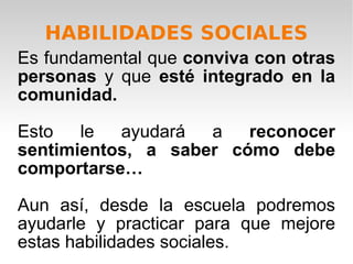 HABILIDADES SOCIALES Es fundamental que  conviva con otras personas  y que  esté integrado en la comunidad. Esto le ayudará a  reconocer sentimientos, a saber cómo debe comportarse…   Aun así, desde la escuela podremos ayudarle y practicar para que mejore estas habilidades sociales. 