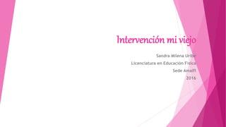 Intervención mi viejo
Sandra Milena Uribe
Licenciatura en Educación Física
Sede Amalfi
2016
 