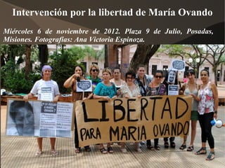 Intervención por la libertad de María Ovando
Miércoles 6 de noviembre de 2012. Plaza 9 de Julio, Posadas,
Misiones. Fotografías: Ana Victoria Espinoza.
 
