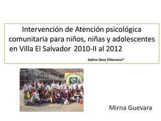 Intervención de Atención psicológica 
comunitaria para niños, niñas y adolescentes 
en Villa El Salvador 2010-II al 2012 
Sabina Deza Villanueva* 
Mirna Guevara 
 