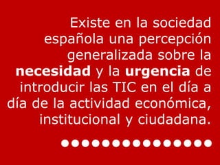 Existe en la sociedad española una percepción generalizada sobre la  necesidad  y la  urgencia  de introducir las TIC en el día a día de la actividad económica, institucional y ciudadana. 