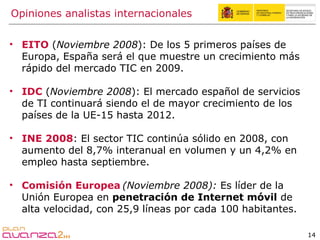 EITO   ( Noviembre 2008 ): De los 5 primeros países de Europa, España será el que muestre un crecimiento más rápido del mercado TIC en 2009.  IDC  ( Noviembre 2008 ): El mercado español de servicios de TI continuará siendo el de mayor crecimiento de los países de la UE-15 hasta 2012. INE 2008 : El sector TIC continúa sólido en 2008, con aumento del 8,7% interanual en volumen y un 4,2% en empleo hasta septiembre. Comisión Europea   (Noviembre 2008):  Es líder de la Unión Europea en  penetración de Internet móvil  de alta velocidad, con 25,9 líneas por cada 100 habitantes. Opiniones analistas internacionales 