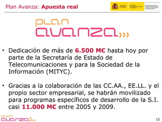 Dedicación de más de  6.500 M€  hasta hoy por parte de la Secretaría de Estado de Telecomunicaciones y para la Sociedad de la Información (MITYC). Gracias a la colaboración de las CC.AA., EE.LL. y el propio sector empresarial, se habrán movilizado para programas específicos de desarrollo de la S.I. casi  11.000 M€  entre 2005 y 2009. Plan Avanza:  Apuesta real 