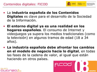 Contenidos digitales: FICOD La  industria española de los Contenidos Digitales  es clave para el desarrollo de la Sociedad de la Información. El entorno digital ya es una realidad en los hogares españoles . El consumo de Internet y videojuegos ya supera los medios tradicionales (como la televisión) en algunos tramos de edad (18 a 34 años). La industria española debe afrontar los cambios en el modelo de negocio hacia lo digital , en todas las fases de la cadena de valor, al igual que están haciendo en otros países. 