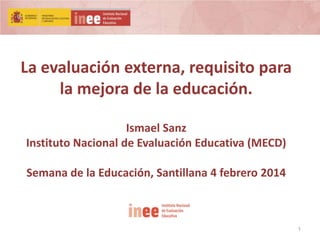 La evaluación externa, requisito para
la mejora de la educación.
Ismael Sanz
Instituto Nacional de Evaluación Educativa (MECD)

Semana de la Educación, Santillana 4 febrero 2014

1

 