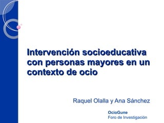 Intervención socioeducativa con personas mayores en un contexto de ocio Raquel Olalla y Ana Sánchez OcioGune Foro de Investigación 