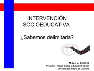 INTERVENCIÓN
 SOCIOEDUCATIVA

¿Sabemos delimitarla?



                              Miguel J. Jiménez
         4º Curso Trabajo Social Educación Social
                    Universidad Pablo de Olavide
 