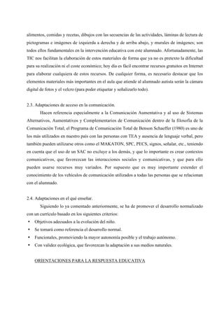 alimentos, comidas y recetas, dibujos con las secuencias de las actividades, láminas de lectura de
pictogramas e imágenes de izquierda a derecha y de arriba abajo, y murales de imágenes; son
todos ellos fundamentales en la intervención educativa con este alumnado. Afortunadamente, las
TIC nos facilitan la elaboración de estos materiales de forma que ya no es pretexto la dificultad
para su realización ni el coste económico; hoy día es fácil encontrar recursos gratuitos en Internet
para elaborar cualquiera de estos recursos. De cualquier forma, es necesario destacar que los
elementos materiales más importantes en el aula que atiende al alumnado autista serán la cámara
digital de fotos y el velcro (para poder etiquetar y señalizarlo todo).
2.3. Adaptaciones de acceso en la comunicación.
Hacen referencia especialmente a la Comunicación Aumentativa y al uso de Sistemas
Alternativos, Aumentativos y Complementarios de Comunicación dentro de la filosofía de la
Comunicación Total; el Programa de Comunicación Total de Benson Schaeffer (1980) es uno de
los más utilizados en nuestro país con las personas con TEA y ausencia de lenguaje verbal, pero
también pueden utilizarse otros como el MAKATON, SPC, PECS, signos, señalar, etc., teniendo
en cuenta que el uso de un SAC no excluye a los demás, y que lo importante es crear contextos
comunicativos, que favorezcan las interacciones sociales y comunicativas, y que para ello
pueden usarse recursos muy variados. Por supuesto que es muy importante extender el
conocimiento de los vehículos de comunicación utilizados a todas las personas que se relacionan
con el alumnado.
2.4. Adaptaciones en el qué enseñar.
Siguiendo lo ya comentado anteriormente, se ha de promover el desarrollo normalizado
con un currículo basado en los siguientes criterios:
• Objetivos adecuados a la evolución del niño.
• Se tomará como referencia el desarrollo normal.
• Funcionales, promoviendo la mayor autonomía posible y el trabajo autónomo.
• Con validez ecológica, que favorezcan la adaptación a sus medios naturales.
ORIENTACIONES PARA LA RESPUESTA EDUCATIVA
 