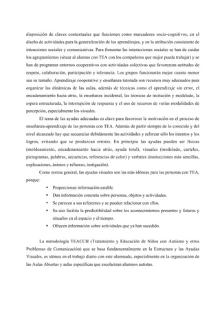 disposición de claves contextuales que funcionen como marcadores socio-cognitivos, en el
diseño de actividades para la generalización de los aprendizajes, y en la atribución consistente de
intenciones sociales y comunicativas. Para fomentar las interacciones sociales se han de cuidar
los agrupamientos (situar al alumno con TEA con los compañeros que mejor pueda trabajar) y se
han de programar entornos cooperativos con actividades colectivas que favorezcan actitudes de
respeto, colaboración, participación y tolerancia. Los grupos funcionarán mejor cuanto menor
sea su tamaño. Aprendizaje cooperativo y enseñanza tutorada son recursos muy adecuados para
organizar las dinámicas de las aulas, además de técnicas como el aprendizaje sin error, el
encadenamiento hacia atrás, la enseñanza incidental, las técnicas de incitación y modelado, la
espera estructurada, la interrupción de respuesta y el uso de recursos de varias modalidades de
percepción, especialmente los visuales.
El tema de las ayudas adecuadas es clave para favorecer la motivación en el proceso de
enseñanza-aprendizaje de las personas con TEA. Además de partir siempre de lo conocido y del
nivel alcanzado hay que secuenciar debidamente las actividades y reforzar sólo los intentos y los
logros, evitando que se produzcan errores. En principio las ayudas pueden ser físicas
(moldeamiento, encadenamiento hacia atrás, ayuda total), visuales (modelado, carteles,
pictogramas, palabras, secuencias, referencias de color) y verbales (instrucciones más sencillas,
explicaciones, ánimos y refuerzo, instigación).
Como norma general, las ayudas visuales son las más idóneas para las personas con TEA,
porque:
• Proporcionan información estable.
• Dan información concreta sobre personas, objetos y actividades.
• Se parecen a sus referentes y se pueden relacionar con ellos.
• Su uso facilita la predictibilidad sobre los acontecimientos presentes y futuros y
situarlos en el espacio y el tiempo.
• Ofrecen información sobre actividades que ya han sucedido.
La metodología TEACCH (Tratamiento y Educación de Niños con Autismo y otros
Problemas de Comunicación) que se basa fundamentalmente en la Estructura y las Ayudas
Visuales, es idónea en el trabajo diario con este alumnado, especialmente en la organización de
las Aulas Abiertas y aulas específicas que escolarizan alumnos autistas.
 