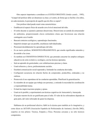 Otro aspecto importante a considerar es el ESTILO DOCENTE (Arnáiz–coord.-, 1995),
“el papel del profesor debe ser dinamizar su clase y el centro, de forma que se facilite a los niños,
en cada momento, la percepción de aquello que de ellos se espera”.
Este profesor ideal puede reunir estas características:
- Establecerá el espacio físico de acuerdo con el nivel atencional del niño.
- El estilo docente se ajustará a patrones directivistas. Directivismo en sentido de estructurador
de ambientes, proporcionando claves estimulares claras que favorezcan una relación
contingente con el medio
- Buscará contextos ecológicos y aprendizajes funcionales.
- Impartirá siempre que sea posible, enseñanzas individualizadas.
- Presionará decididamente los aprendizajes del niño.
- Es un nuevo profesor, SEMÁNTICO-PRAGMÁTICO, que enseña significados naturales y
da sentido a las cosas.
- Es también un COGNITIVO-CONDUCTUAL que pretende concertar los amplios enfoques
educativos de corte evolutivo y ecológico, con las técnicas operantes.
- Será un aprendiz de gesticulador, con verbalizaciones precisas y claras.
- Usará refuerzos y claves, preferentemente sociales.
- Enseñará comunicación social superando y limitando las conductas desviadas.
- Configurará secuencias de relación fáciles de comprender, predecibles, ordenadas y no
caóticas.
- Promoverá el uso espontáneo de las conductas aprendidas. Planificará la generalización.
- Es miembro de un equipo que trabaja con personas, y entiende la necesidad de coordinación
y responsabilidad mutua.
- Evitará las improvisaciones propias y ajenas.
- Usará en lo posible y experimentará con técnicas cognitivas de Autocontrol y Autoayuda.
- El propio maestro ha de ser gratificante para el niño. El valor de los reforzadores depende en
gran parte, del valor reforzador de quien los dispensa.
Hablamos de un profesional afectivo, hábil en la técnica pero también en lo imaginativo, y
como dicen en AETAPI (Asociación Española de Profesionales de Autismo), (Sevilla 2002),
expertos en tres pilares: Técnica, Empatía y Ética. Personas cercanas y no sólo técnicos
competentes.
 