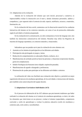 2.6. Adaptaciones en la evaluación.
Además de la evaluación del alumno que será inicial, procesual y sumativa; es
imprescindible evaluar la interacción con el tutor y demás elementos personales, adultos y
compañeros, y por supuesto todo el contexto de aula: espacio, mobiliario, recursos y materiales,
iluminación, etc.
En la evaluación del área social, contaremos con la observación natural de las conductas
interactivas del alumno en los contextos naturales, así como el uso de protocolos elaborados
según la actividad o el entorno programado.
En la evaluación de la comunicación, no sólo evaluaremos el nivel de lenguaje oral, sino
también las intenciones comunicativas del alumno. Resultan muy útiles los Registros de
muestras de lenguaje espontáneo, en contextos naturales y situacionales.
Indicadores que nos pueden servir para la evaluación de estos alumnos son:
• Aumento en los intentos de participación en las diferentes actividades.
• Participación más prolongada en juegos y tareas.
• Reducción de comportamientos no adecuados (llantos, rechazos, etc.).
• Manifestaciones de actitudes positivas hacia las personas y situaciones (expresiones faciales,
gestos de complacencia).
• Señales fisiológicas de bienestar (tono relajado, respiración pausada).
• Manifestaciones de agrado o desagrado y preferencias.
• Disminución de ayudas para participar en las diferentes actividades o entornos.
La utilización del vídeo nos facilitará una evaluación más objetiva y permitirá un mejor
seguimiento del proceso de enseñanza-aprendizaje, de las actividades e interacciones del alumno,
pero también como autoevaluación del equipo docente.
3. Adaptaciones Curriculares Individuales (ACI)
En el proceso de elaboración de las ACI sabemos que previamente tendremos que haber
realizado la evaluación del alumno en el contexto de enseñanza-aprendizaje, es decir, de todos
los elementos que intervienen en ese proceso: evaluar al alumno (capacidades, competencia
curricular y estilo de aprendizaje) y evaluar la práctica educativa (estilo de enseñanza y
contextos aula, ciclo-centro y sociofamiliar).
 