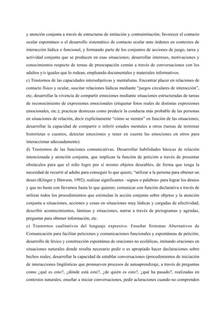 y atención conjunta a través de estructuras de imitación y contraimitación; favorecer el contacto
ocular espontáneo o el desarrollo sistemático de contacto ocular ante órdenes en contextos de
interacción lúdica o funcional, y formando parte de los conjuntos de acciones de juego, tarea y
actividad conjunta que se producen en esas situaciones; desarrollar intereses, motivaciones y
conocimientos respecto de temas de preocupación común a través de conversaciones con los
adultos y/o iguales que lo rodean, empleando documentales y materiales informativos.
c) Trastornos de las capacidades intersubjetivas y mentalistas. Encontrar placer en relaciones de
contacto físico y ocular, suscitar relaciones lúdicas mediante “juegos circulares de interacción”,
etc; desarrollar la vivencia de compartir emociones mediante situaciones estructuradas de tareas
de reconocimiento de expresiones emocionales (etiquetar fotos reales de distintas expresiones
emocionales, etc.); practicar destrezas como predecir la conducta más probable de las personas
en situaciones de relación, decir explícitamente “cómo se sienten” en función de las situaciones;
desarrollar la capacidad de compartir o inferir estados mentales a otros (tareas de terminar
historietas o cuentos, detectar emociones y tener en cuenta las emociones en otros para
interaccionar adecuadamente).
d) Trastornos de las funciones comunicativas. Desarrollar habilidades básicas de relación
intencionada y atención conjunta, que implican la función de petición a través de presentar
obstáculos para que el niño logre por sí mismo objetos deseables, de forma que tenga la
necesidad de recurrir al adulto para conseguir lo que quiere, “utilizar a la persona para obtener un
deseo (Klinger y Dawson, 1992); realizar significantes –signos o palabras- para lograr los deseos
y que no baste con llevarnos hasta lo que quieren; comunicar con función declarativa a través de
utilizar todos los procedimientos que estimulan la acción conjunta sobre objetos y la atención
conjunta a situaciones, acciones y cosas en situaciones muy lúdicas y cargadas de afectividad;
describir acontecimientos, láminas y situaciones, narrar a través de pictogramas y agendas,
preguntar para obtener información, etc.
e) Trastornos cualitativos del lenguaje expresivo. Enseñar Sistemas Alternativos de
Comunicación para facilitar peticiones y comunicaciones funcionales y espontáneas de petición;
desarrollo de léxico y construcción espontánea de oraciones no ecolálicas, imitando oraciones en
situaciones naturales donde resulta necesario pedir o es apropiado hacer declaraciones sobre
hechos reales; desarrollar la capacidad de entablar conversaciones (procedimientos de iniciación
de interacciones lingüísticas que promueven procesos de autoaprendizaje, a través de preguntas
como ¿qué es esto?, ¿dónde está esto?, ¿de quién es esto?, ¿qué ha pasado?, realizadas en
contextos naturales; enseñar a iniciar conversaciones, pedir aclaraciones cuando no comprenden
 