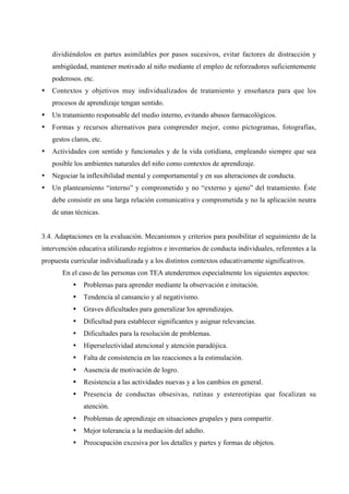 dividiéndolos en partes asimilables por pasos sucesivos, evitar factores de distracción y
ambigüedad, mantener motivado al niño mediante el empleo de reforzadores suficientemente
poderosos. etc.
• Contextos y objetivos muy individualizados de tratamiento y enseñanza para que los
procesos de aprendizaje tengan sentido.
• Un tratamiento responsable del medio interno, evitando abusos farmacológicos.
• Formas y recursos alternativos para comprender mejor, como pictogramas, fotografías,
gestos claros, etc.
• Actividades con sentido y funcionales y de la vida cotidiana, empleando siempre que sea
posible los ambientes naturales del niño como contextos de aprendizaje.
• Negociar la inflexibilidad mental y comportamental y en sus alteraciones de conducta.
• Un planteamiento “interno” y comprometido y no “externo y ajeno” del tratamiento. Éste
debe consistir en una larga relación comunicativa y comprometida y no la aplicación neutra
de unas técnicas.
3.4. Adaptaciones en la evaluación. Mecanismos y criterios para posibilitar el seguimiento de la
intervención educativa utilizando registros e inventarios de conducta individuales, referentes a la
propuesta curricular individualizada y a los distintos contextos educativamente significativos.
En el caso de las personas con TEA atenderemos especialmente los siguientes aspectos:
• Problemas para aprender mediante la observación e imitación.
• Tendencia al cansancio y al negativismo.
• Graves dificultades para generalizar los aprendizajes.
• Dificultad para establecer significantes y asignar relevancias.
• Dificultades para la resolución de problemas.
• Hiperselectividad atencional y atención paradójica.
• Falta de consistencia en las reacciones a la estimulación.
• Ausencia de motivación de logro.
• Resistencia a las actividades nuevas y a los cambios en general.
• Presencia de conductas obsesivas, rutinas y estereotipias que focalizan su
atención.
• Problemas de aprendizaje en situaciones grupales y para compartir.
• Mejor tolerancia a la mediación del adulto.
• Preocupación excesiva por los detalles y partes y formas de objetos.
 