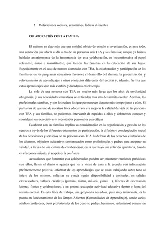 • Motivaciones sociales, sensoriales, lúdicas diferentes.
COLABORACIÓN CON LA FAMILIA
El autismo es algo más que una entidad objeto de estudio e investigación, es ante todo,
una condición que afecta al día a día de las personas con TEA y sus familias; aunque ya hemos
hablado anteriormente de la importancia de esta colaboración, es incuestionable el papel
relevante, único e insustituible, que tienen las familias en la educación de sus hijos.
Especialmente en el caso de nuestro alumnado con TEA, la colaboración y participación de los
familiares en los programas educativos favorece el desarrollo del alumno, la generalización y
reforzamiento de aprendizajes a otros contextos diferentes del escolar y, además, facilita que
estos aprendizajes sean más estables y duraderos en el tiempo.
La vida de una persona con TEA es mucho más larga que los años de escolaridad
obligatoria, y sus necesidades educativas se extienden más allá del ámbito escolar. Además, los
profesionales cambian, y son los padres los que permanecen durante más tiempo junto a ellos. Si
partíamos de que uno de nuestros fines educativos era mejorar la calidad de vida de las personas
con TEA y sus familias, no podremos intervenir de espaldas a ellos y deberemos conocer y
considerar sus expectativas y necesidades personales específicas
Colaborar con las familias implica su consideración en la organización y gestión de los
centros a través de los diferentes estamentos de participación, la difusión y concienciación social
de las necesidades y servicios de las personas con TEA, la defensa de los derechos e intereses de
los alumnos, objetivos educativos consensuados entre profesionales y padres para asegurar su
validez, a través de una cultura de colaboración, en la que haya una relación igualitaria, basada
en el reconocimiento, el respeto y la confianza.
Actuaciones que fomentan esta colaboración pueden ser: mantener reuniones periódicas
con ellos, llevar el diario o agenda que va y viene de casa a la escuela con información
preferentemente positiva, informar de los aprendizajes que se están trabajando sobre todo al
inicio de los mismos, solicitar su ayuda según disponibilidad y aptitudes, en salidas
extraescolares, talleres creativos (pintura, teatro, música, guiñol…), talleres de orientación
laboral, fiestas y celebraciones, y en general cualquier actividad educativa dentro o fuera del
recinto escolar. En esta línea de trabajo, una propuesta novedosa, pero muy interesante, es la
puesta en funcionamiento de los Grupos Abiertos (Comunidades de Aprendizaje), donde varios
adultos (profesores, otros profesionales de los centros, padres, hermanos, voluntarios) comparten
 