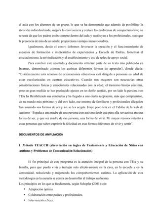 el aula con los alumnos de un grupo, lo que se ha demostrado que además de posibilitar la
atención individualizada, mejora la convivencia y reduce los problemas de comportamiento; no
se trata de que los padres estén siempre dentro del aula y sustituyan a los profesionales, sino que
la presencia de más de un adulto proporciona ventajas incuestionables.
Igualmente, desde el centro debemos favorecer la creación y el funcionamiento de
espacios de formación e intercambio de experiencias y Escuela de Padres, fomentar el
asociacionismo, la reivindicación y el establecimiento y uso de redes de apoyo social.
Para concluir este apartado y documento utilizaré parte de un texto mío publicado en
Internet, denominado ¿tienen los autistas diferentes formas de aprender?, donde decía:
“Evidentemente esta relación de orientaciones educativas está dirigida a personas en edad de
estar escolarizadas en centros educativos. Cuando son mayores son necesarias otras
consideraciones físicas y emocionales relacionadas con la edad; el trastorno básico continúa,
pero en gran medida se han producido ajustes en un doble sentido, por un lado la persona con
TEA ha flexibilizado sus conductas y ha llegado a una cierta aceptación, más que comprensión,
de su mundo más próximo; y del otro lado, ese entorno de familiares y profesionales allegados
han asumido sus formas de ser y así se les acepta. Hace poco leía en el Tablón de la web de
Autismo - España a una madre de una persona con autismo decir que para ella ser autista era una
forma de ser, y que ser madre de esa persona, una forma de vivir. Mi mayor reconocimiento a
estas personas que saben exprimir la felicidad en esas formas diferentes de vivir y sentir”.
DOCUMENTOS DE AMPLIACIÓN
1. Método TEACCH (abreviación en ingles de Tratamiento y Educación de Niños con
Autismo y Problemas de Comunicación Relacionados)
El fin principal de este programa es la atención integral de la persona con TEA y su
familia, para que pueda vivir y trabajar más efectivamente en la casa, en la escuela y en la
comunidad, reduciendo y mejorando los comportamientos autistas. La aplicación de esta
metodología en la escuela se centra en desarrollar el trabajo autónomo.
Los principios en los que se fundamenta, según Schopler (2001) son:
• Adaptación óptima.
• Colaboración entre padres y profesionales.
• Intervención eficaz.
 