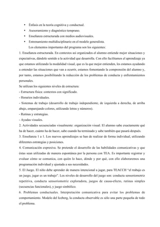 • Énfasis en la teoría cognitiva y conductual.
• Asesoramiento y diagnóstico temprano.
• Enseñanza estructurada con medios audiovisuales.
• Entrenamiento multidisciplinario en el modelo generalista.
Los elementos importantes del programa son los siguientes:
1. Enseñanza estructurada. En contextos así organizados el alumno entiende mejor situaciones y
expectativas, dándole sentido a la actividad que desarrolla. Con ello facilitamos el aprendizaje ya
que estamos utilizando la modalidad visual, que es la que mejor entienden, les estamos ayudando
a entender las situaciones que van a ocurrir, estamos fomentando la comprensión del alumno y,
por tanto, estamos posibilitando la reducción de los problemas de conducta y enfrentamientos
personales.
Se utilizan los siguientes niveles de estructura:
- Estructura física: contextos con significado.
- Horarios individuales.
- Sistemas de trabajo (desarrollo de trabajo independiente, de izquierda a derecha, de arriba
abajo, emparejando colores, utilizando letras y números).
- Rutinas y estrategias.
- Ayudas visuales.
2. Actividades secuenciadas visualmente: organización visual. El alumno sabe exactamente qué
ha de hacer, cuánto ha de hacer, sabe cuando ha terminado y sabe también que pasará después.
3. Enseñanza 1 a 1. Los nuevos aprendizajes se han de realizar de forma individual, utilizando
diferentes estrategias y posiciones.
4. Comunicación expresiva. Se pretende el desarrollo de las habilidades comunicativas y que
éstas sean utilizadas de manera espontánea por la persona con TEA. Es importante registrar y
evaluar cómo se comunica, con quién lo hace, dónde y por qué, con ello elaboraremos una
programación individual y ajustada a sus necesidades.
5. El Juego. El niño debe aprender de manera intencional a jugar, para TEACCH “el trabajo es
un juego, jugar es un trabajo”. Los niveles de desarrollo del juego son: conducta sensoriomotriz
repetitiva, conducta sensoriomotriz exploradora, juegos de causa-efecto, rutinas simples
(secuencias funcionales), y juego simbólico.
6. Problemas conductuales. Interpretación comunicativa para evitar los problemas de
comportamiento. Modelo del Iceberg, la conducta observable es sólo una parte pequeña de todo
el problema.
 