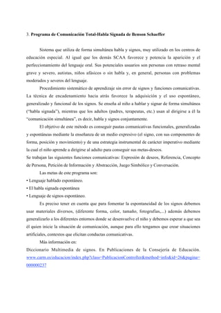 3. Programa de Comunicación Total-Habla Signada de Benson Schaeffer
Sistema que utiliza de forma simultánea habla y signos, muy utilizado en los centros de
educación especial. Al igual que los demás SCAA favorece y potencia la aparición y el
perfeccionamiento del lenguaje oral. Sus potenciales usuarios son personas con retraso mental
grave y severo, autistas, niños afásicos o sin habla y, en general, personas con problemas
moderados y severos del lenguaje.
Procedimiento sistemático de aprendizaje sin error de signos y funciones comunicativas.
La técnica de encadenamiento hacia atrás favorece la adquisición y el uso espontáneo,
generalizado y funcional de los signos. Se enseña al niño a hablar y signar de forma simultánea
(“habla signada”), mientras que los adultos (padres, terapeutas, etc.) usan al dirigirse a él la
“comunicación simultánea”, es decir, habla y signos conjuntamente.
El objetivo de este método es conseguir pautas comunicativas funcionales, generalizadas
y espontáneas mediante la enseñanza de un medio expresivo (el signo, con sus componentes de
forma, posición y movimiento) y de una estrategia instrumental de carácter imperativo mediante
la cual el niño aprende a dirigirse al adulto para conseguir sus metas-deseos.
Se trabajan las siguientes funciones comunicativas: Expresión de deseos, Referencia, Concepto
de Persona, Petición de Información y Abstracción, Juego Simbólico y Conversación.
Las metas de este programa son:
• Lenguaje hablado espontáneo.
• El habla signada espontánea
• Lenguaje de signos espontáneo.
Es preciso tener en cuenta que para fomentar la espontaneidad de los signos debemos
usar materiales diversos, (diferente forma, color, tamaño, fotografías,...) además debemos
generalizarlo a los diferentes entornos donde se desenvuelve el niño y debemos esperar a que sea
él quien inicie la situación de comunicación, aunque para ello tengamos que crear situaciones
artificiales, contextos que elicitan conductas comunicativas.
Más información en:
Diccionario Multimedia de signos. En Publicaciones de la Consejería de Educación.
www.carm.es/educacion/index.php?class=PublicacionController&method=info&id=26&pagina=
000000237
 