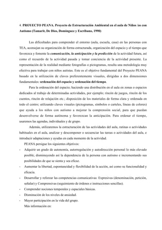 4. PROYECTO PEANA. Proyecto de Estructuración Ambiental en el aula de Niños /as con
Autismo (Tamarit, De Dios, Domínguez y Escribano, 1990)
Las dificultades para comprender el entorno (aula, escuela, casa) en las personas con
TEA, aconsejan su organización de forma estructurada, organización del espacio y el tiempo que
favorezca y fomente la comunicación, la anticipación y la predicción de la actividad futura, así
como el recuerdo de la actividad pasada y tomar conciencia de la actividad presente. La
representación de la realidad mediante fotografías o pictogramas, resulta una metodología muy
efectiva para trabajar con niños autistas. Este es el objetivo fundamental del Proyecto PEANA
basado en la utilización de claves preferentemente visuales, dirigidas a dos dimensiones
fundamentales: ordenación del espacio y ordenación del tiempo.
Para la ordenación del espacio; haciendo una distribución en el aula en zonas o espacios
dedicados al trabajo de determinadas actividades, por ejemplo; rincón de juegos, rincón de los
cuentos, rincón de relajación etc.; disposición de los materiales de forma clara y ordenada en
todo el centro; utilizando claves visuales (pictogramas, símbolos o carteles, líneas de colores)
que ayuda a los niños con autismo a mejorar la comprensión social, para que puedan
desenvolverse de forma autónoma y favorezcan la anticipación. Para ordenar el tiempo,
usaremos las agendas, individuales y de grupo.
Además, utilizaremos la estructuración de las actividades del aula, rutinas o actividades
habituales en el aula, analizar y descomponer o secuenciar las tareas o actividades del aula, e
introducir adaptaciones y ayudas en cada momento de la actividad.
PEANA persigue los siguientes objetivos:
- Adquirir un grado de autonomía, autorregulación y autodirección personal lo más elevado
posible, disminuyendo así la dependencia de la persona con autismo e incrementando sus
posibilidades de que se sienta y sea eficaz.
- Aumentar la libertad, espontaneidad y flexibilidad de la acción, así como su funcionalidad y
eficacia.
- Desarrollar y reforzar las competencias comunicativas: Expresivas (denominación, petición,
señalar) y Comprensivas (seguimiento de órdenes e instrucciones sencillas).
- Comprender nociones temporales y espaciales básicas.
- Disminución de los niveles de ansiedad.
- Mayor participación en la vida del grupo.
Más información en:
 