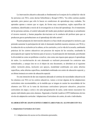 La intervención educativa adecuada es fundamental en la mejora de la calidad de vida de
las personas con TEA, como decían Schreibman y Koegel (1981), “los niños autistas pueden
aprender, pero parece que sólo lo hacen en condiciones de aprendizaje muy cuidadas. No
aprenden apenas a menos que se sigan, de forma muy escrupulosa, reglas específicas de
enseñanza, identificadas a través de la investigación en el área del aprendizaje. En el tratamiento
de las personas autistas, el control adecuado del medio para producir aprendizaje es actualmente
el recurso esencial, y bastan pequeñas desviaciones en la conducta del profesor para que se
produzcan graves perturbaciones en el aprendizaje del niño autista”.
Nuestra propuesta de intervención educativa se hace desde una perspectiva inclusiva, que
pretende aumentar la participación de todo el alumnado (también nuestros alumnos con TEA) y
la reducción de su exclusión en la cultura, en los currículos y en la vida de la escuela, cambiando
prácticas de los centros educativos con procesos de mejora de las escuelas, resaltando la
preocupación por superar las barreras para el acceso y la participación del alumnado, percibiendo
la diversidad no como un problema a resolver, sino como una riqueza para apoyar el aprendizaje
de todos. La escolarización de este alumnado se realizará procurando los contextos más
normalizados, y aunque éste no es el objeto de este documento, se abordará en el siguiente
orden: inclusión plena, inclusión con apoyos, modalidad combinada con aulas abiertas
específicas, aulas abiertas específicas, modalidad combinada con centro de educación especial, y
en última instancia en centro de educación especial.
En esta intención de dar una respuesta adecuada al continuo de necesidades educativas de
los alumnos con TEA en los centros educativos, vamos a revisar algunas de las adaptaciones
curriculares más recomendables; en la medida que se tengan en cuenta las necesidades de los
alumnos con TEA en la toma de decisiones curriculares (proyecto educativo, proyectos
curriculares de etapa y ciclo) o de aula (programación de aula), serán menos necesarios los
ajustes individuales para estos alumnos. Siguiendo a Garrido Landívar (1997) hablaremos de tres
niveles de adaptación curricular: Adaptaciones Curriculares de centro, de aula e individuales.
ELABORACIÓN DE ADAPTACIONES CURRICULARES PARA EL ALUMNADO CON TEA
1. Adaptaciones Curriculares de Centro
1.1. Adaptaciones de acceso en los elementos personales.
 