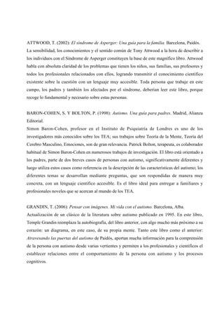 ATTWOOD, T. (2002): El síndrome de Asperger: Una guía para la familia. Barcelona, Paidós.
La sensibilidad, los conocimientos y el sentido común de Tony Attwood a la hora de describir a
los individuos con el Síndrome de Asperger constituyen la base de este magnífico libro. Attwood
habla con absoluta claridad de los problemas que tienen los niños, sus familias, sus profesores y
todos los profesionales relacionados con ellos, logrando transmitir el conocimiento científico
existente sobre la cuestión con un lenguaje muy accesible. Toda persona que trabaje en este
campo, los padres y también los afectados por el síndrome, deberían leer este libro, porque
recoge lo fundamental y necesario sobre estas personas.
BARON-COHEN, S. Y BOLTON, P. (1998): Autismo. Una guía para padres. Madrid, Alianza
Editorial.
Simon Baron-Cohen, profesor en el Instituto de Psiquiatría de Londres es uno de los
investigadores más conocidos sobre los TEA; sus trabajos sobre Teoría de la Mente, Teoría del
Cerebro Masculino, Emociones, son de gran relevancia. Patrick Bolton, terapeuta, es colaborador
habitual de Simon Baron-Cohen en numerosos trabajos de investigación. El libro está orientado a
los padres, parte de dos breves casos de personas con autismo, significativamente diferentes y
luego utiliza estos casos como referencia en la descripción de las características del autismo; los
diferentes temas se desarrollan mediante preguntas, que son respondidas de manera muy
concreta, con un lenguaje científico accesible. Es el libro ideal para entregar a familiares y
profesionales noveles que se acercan al mundo de los TEA.
GRANDIN, T. (2006): Pensar con imágenes. Mi vida con el autismo. Barcelona, Alba.
Actualización de un clásico de la literatura sobre autismo publicado en 1995. En este libro,
Temple Grandin reemplaza la autobiografía, del libro anterior, con algo mucho más próximo a su
corazón: un diagrama, en este caso, de su propia mente. Tanto este libro como el anterior:
Atravesando las puertas del autismo de Paidós, aportan mucha información para la comprensión
de la persona con autismo desde varias vertientes y permiten a los profesionales y científicos el
establecer relaciones entre el comportamiento de la persona con autismo y los procesos
cognitivos.
 