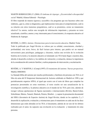 MARTÍN BORREGUERO, P. (2004): El síndrome de Asperger. ¿Excentricidad o discapacidad
social? Madrid, Alianza Editorial – Psicología
El libro responde de manera rigurosa y accesible a las preguntas que nos hacemos sobre este
síndrome, ¿qué es, cómo se diagnostica, qué implicaciones tiene para el comportamiento, cuál es
su relación con otros trastornos psiquiátricos, cuál es su pronóstico, existe un tratamiento
efectivo? La autora, realiza una recogida de información importante y presenta un texto
actualizado, científico, ameno y muy interesante para el conocimiento y la respuesta educativa al
Síndrome de Asperger.
RIVIÈRE, A. (2001): Autismo. Orientaciones para la intervención educativa. Madrid, Trotta.
Todo lo publicado por Ángel Rivière es valioso por su calidad, conocimiento, claridad y
profundidad; este texto, breve, de fácil lectura pero intenso, que podría ser un manual
universitario para psicólogos, pedagogos y docentes, realiza una revisión de la evolución
histórica de la teoría y la atención educativa al alumnado con TEA hasta llegar a nuestros días,
aborda el desarrollo evolutivo y los ámbitos de valoración y evaluación, destaca la importancia
de la consideración del contexto familiar y realiza propuestas de intervención y escolarización.
RIVIÈRE, A. Y MARTOS, J. (Comp) (1997): El tratamiento del autismo. Nuevas perspectivas.
Madrid, IMSERSO.
La llamada biblia del autismo por muchos profesionales y familiares de personas con TEA es el
libro de actas del II Simposium Internacional de Autismo celebrado en Madrid en 1998 y que
periódicamente organiza APNA, al igual que ocurre con el resto de libros que compilan las
ponencias presentadas en estas reuniones, el texto resulta ser una actualización de la
investigación científica y la práctica educativa en el mundo de los TEA; pero éste, además de
recoger valiosas aportaciones de figuras nacionales e internacionales (Rivière, Baron-Cohen,
Schreibman, Martos, Tamarit, Shattock, Peeters, Monfort…), supone la presentación documental
del IDEA (Inventario de Espectro Autista) de Ángel Rivière, donde en los capítulos 2 y 3
desarrolla la explicación, evaluación y orientaciones para el tratamiento en cada una de las doce
dimensiones que están alteradas en los TEA; el documento, además de ser uno de los últimos
realizados por el autor, ha supuesto una revolución en la evaluación y tratamiento de estas
personas.
 