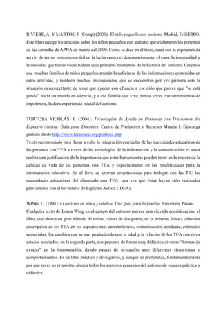 RIVIÈRE, A. Y MARTOS, J. (Comp) (2000): El niño pequeño con autismo. Madrid, IMSERSO.
Este libro recoge los artículos sobre los niños pequeños con autismo que elaboraron los ponentes
de las Jornadas de APNA de marzo del 2000. Como se dice en el texto, nace con la esperanza de
servir, de ser un instrumento útil en la lucha contra el desconocimiento, el caos, la inseguridad y
la ansiedad que tantas veces rodean esos primeros momentos de la historia del autismo. Creemos
que muchas familias de niños pequeños podrán beneficiarse de las informaciones contenidas en
estos artículos, y también muchos profesionales, que se encuentran por vez primera ante la
situación desconcertante de tener que ayudar con eficacia a ese niño que parece que "se está
yendo" hacia un mundo en silencio, y a esa familia que vive, tantas veces con sentimientos de
impotencia, la dura experiencia inicial del autismo.
TORTOSA NICOLÁS, F. (2004): Tecnologías de Ayuda en Personas con Trastornos del
Espectro Autista: Guía para Docentes. Centro de Profesores y Recursos Murcia 1. Descarga
gratuita desde http://www.tecnoneet.org/ptortosa.php
Texto recomendado para llevar a cabo la integración curricular de las necesidades educativas de
las personas con TEA a través de las tecnologías de la información y la comunicación; el autor
realiza una justificación de la importancia que estas herramientas pueden tener en la mejora de la
calidad de vida de las personas con TEA y especialmente en las posibilidades para la
intervención educativa. En el libro se aportan orientaciones para trabajar con las TIC las
necesidades educativas del alumnado con TEA, una vez que éstas hayan sido evaluadas
previamente con el Inventario de Espectro Autista (IDEA).
WING, L. (1998): El autismo en niños y adultos. Una guía para la familia. Barcelona, Paidós.
Cualquier texto de Lorna Wing en el campo del autismo merece una elevada consideración, el
libro, que abarca un gran número de temas, consta de dos partes; en la primera, lleva a cabo una
descripción de los TEA en los aspectos más característicos, comunicación, conducta, estímulos
sensoriales, los cambios que se van produciendo con la edad y la relación de los TEA con otros
estados asociados; en la segunda parte, nos presenta de forma muy didáctica diversas “formas de
ayudar” en la intervención, dando pautas de actuación ante diferentes situaciones o
comportamientos. Es un libro práctico y divulgativo, y aunque no profundiza, fundamentalmente
por que no es su propósito, abarca todos los aspectos generales del autismo de manera práctica y
didáctica.
 