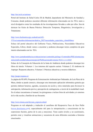http://iier.isciii.es/autismo
Portal del Instituto de Salud Carlos III de Madrid, dependiente del Ministerio de Sanidad y
Consumo, donde podemos encontrar diferente información relacionada con los TEA, tanto a
nivel divulgativo como los resultados de las investigaciones llevadas a cabo por ellos. Son de
destacar las Guías de Buena Práctica: Detección Temprana, Diagnóstico, Investigación y
Tratamiento.
http://www.hezkuntza.ejgv.euskadi.net/r43-
573/es/contenidos/informacion/dia6/es_2027/necesidades_especiales_c.html#libros
Enlace del portal educativo del Gobierno Vasco, Publicaciones, Necesidades Educativas
Especiales, Libros; donde vamos a encontrar y podemos descargar textos completos de gran
interés relacionados con los TEA.
http://www.juntadeandalucia.es/educacion/nav/contenido.jsp?pag=/Contenidos/PSE/orientaciony
atenciondiversidad/educacionespecial/Publicaciones&vismenu=0,0,1,1,1,1,0,0,0
Enlace de la Consejería de Educación de la Junta de Andalucía donde podemos descargar tres
libros de interés: Volumen 1. Los tratornos del espectro autista. Volumen 2. El síndrome de
Asperger. Respuesta educativa. Volumen 3. Prácticas educativas y recursos didácticos.
http://peapo.iespana.es/
La página de PEAPO, Programa de Estructuración Ambiental por Ordenador, de Luis Pérez de la
Maza, donde se puede conocer y descargar esta interesante aplicación informática gratuita que
permite elaborar horarios, agendas, secuencias de acción y otros materiales para favorecer la
anticipación, información previa y percepción de contingencias, a través de la modalidad visual.
En el enlace encontramos el manual, los pictogramas e incluso fotos de actividades y/o entornos
de la vida escolar y familiar de uso frecuente.
http://www.timon.com/far/cara_expresiva.html
Programa en red adaptado y traducido al castellano del Responsive Face de Ken Perlin
(www.dotolearn.com), especialmente útil para la interpretación y conocimiento de las
expresiones faciales, partes de la cara y emociones. Tiene cuatro niveles y un cuestionario,
permite crear y visualizar animaciones y secuencias de caras diferentes asociadas a historias
emocionales.
 
