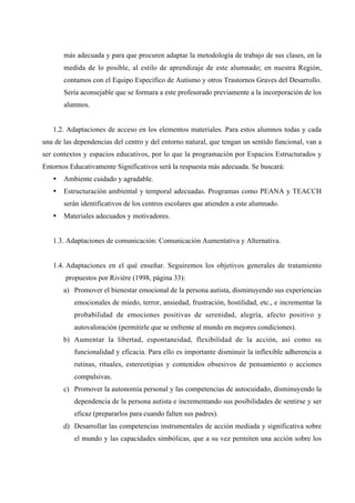 más adecuada y para que procuren adaptar la metodología de trabajo de sus clases, en la
medida de lo posible, al estilo de aprendizaje de este alumnado; en nuestra Región,
contamos con el Equipo Específico de Autismo y otros Trastornos Graves del Desarrollo.
Sería aconsejable que se formara a este profesorado previamente a la incorporación de los
alumnos.
1.2. Adaptaciones de acceso en los elementos materiales. Para estos alumnos todas y cada
una de las dependencias del centro y del entorno natural, que tengan un sentido funcional, van a
ser contextos y espacios educativos, por lo que la programación por Espacios Estructurados y
Entornos Educativamente Significativos será la respuesta más adecuada. Se buscará:
• Ambiente cuidado y agradable.
• Estructuración ambiental y temporal adecuadas. Programas como PEANA y TEACCH
serán identificativos de los centros escolares que atienden a este alumnado.
• Materiales adecuados y motivadores.
1.3. Adaptaciones de comunicación: Comunicación Aumentativa y Alternativa.
1.4. Adaptaciones en el qué enseñar. Seguiremos los objetivos generales de tratamiento
propuestos por Rivière (1998, página 33):
a) Promover el bienestar emocional de la persona autista, disminuyendo sus experiencias
emocionales de miedo, terror, ansiedad, frustración, hostilidad, etc., e incrementar la
probabilidad de emociones positivas de serenidad, alegría, afecto positivo y
autovaloración (permitirle que se enfrente al mundo en mejores condiciones).
b) Aumentar la libertad, espontaneidad, flexibilidad de la acción, así como su
funcionalidad y eficacia. Para ello es importante disminuir la inflexible adherencia a
rutinas, rituales, estereotipias y contenidos obsesivos de pensamiento o acciones
compulsivas.
c) Promover la autonomía personal y las competencias de autocuidado, disminuyendo la
dependencia de la persona autista e incrementando sus posibilidades de sentirse y ser
eficaz (prepararlos para cuando falten sus padres).
d) Desarrollar las competencias instrumentales de acción mediada y significativa sobre
el mundo y las capacidades simbólicas, que a su vez permiten una acción sobre los
 