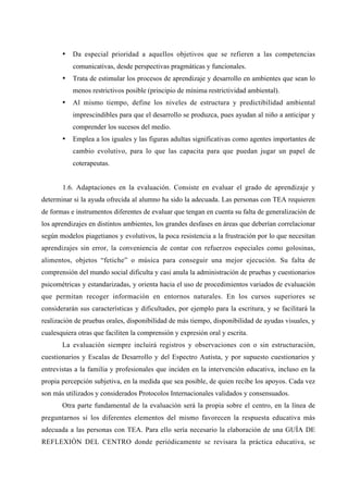 • Da especial prioridad a aquellos objetivos que se refieren a las competencias
comunicativas, desde perspectivas pragmáticas y funcionales.
• Trata de estimular los procesos de aprendizaje y desarrollo en ambientes que sean lo
menos restrictivos posible (principio de mínima restrictividad ambiental).
• Al mismo tiempo, define los niveles de estructura y predictibilidad ambiental
imprescindibles para que el desarrollo se produzca, pues ayudan al niño a anticipar y
comprender los sucesos del medio.
• Emplea a los iguales y las figuras adultas significativas como agentes importantes de
cambio evolutivo, para lo que las capacita para que puedan jugar un papel de
coterapeutas.
1.6. Adaptaciones en la evaluación. Consiste en evaluar el grado de aprendizaje y
determinar si la ayuda ofrecida al alumno ha sido la adecuada. Las personas con TEA requieren
de formas e instrumentos diferentes de evaluar que tengan en cuenta su falta de generalización de
los aprendizajes en distintos ambientes, los grandes desfases en áreas que deberían correlacionar
según modelos piagetianos y evolutivos, la poca resistencia a la frustración por lo que necesitan
aprendizajes sin error, la conveniencia de contar con refuerzos especiales como golosinas,
alimentos, objetos “fetiche” o música para conseguir una mejor ejecución. Su falta de
comprensión del mundo social dificulta y casi anula la administración de pruebas y cuestionarios
psicométricas y estandarizadas, y orienta hacia el uso de procedimientos variados de evaluación
que permitan recoger información en entornos naturales. En los cursos superiores se
considerarán sus características y dificultades, por ejemplo para la escritura, y se facilitará la
realización de pruebas orales, disponibilidad de más tiempo, disponibilidad de ayudas visuales, y
cualesquiera otras que faciliten la comprensión y expresión oral y escrita.
La evaluación siempre incluirá registros y observaciones con o sin estructuración,
cuestionarios y Escalas de Desarrollo y del Espectro Autista, y por supuesto cuestionarios y
entrevistas a la familia y profesionales que inciden en la intervención educativa, incluso en la
propia percepción subjetiva, en la medida que sea posible, de quien recibe los apoyos. Cada vez
son más utilizados y considerados Protocolos Internacionales validados y consensuados.
Otra parte fundamental de la evaluación será la propia sobre el centro, en la línea de
preguntarnos si los diferentes elementos del mismo favorecen la respuesta educativa más
adecuada a las personas con TEA. Para ello sería necesario la elaboración de una GUÍA DE
REFLEXIÓN DEL CENTRO donde periódicamente se revisara la práctica educativa, se
 